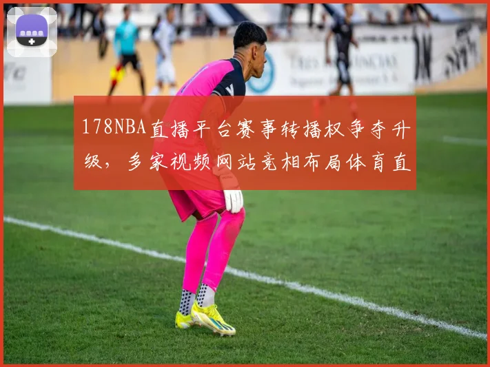 178NBA直播平台赛事转播权争夺升级，多家视频网站竞相布局体育直播市场